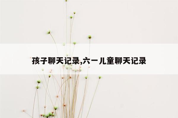 孩子聊天记录,六一儿童聊天记录