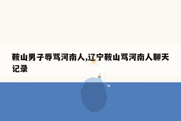 鞍山男子辱骂河南人,辽宁鞍山骂河南人聊天记录