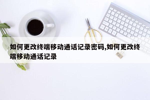 如何更改终端移动通话记录密码,如何更改终端移动通话记录