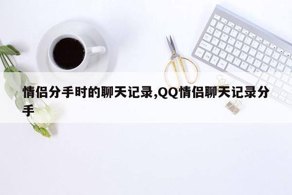 情侣分手时的聊天记录,QQ情侣聊天记录分手