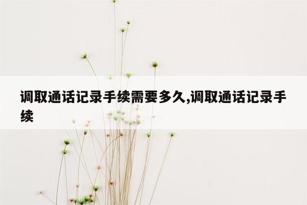 调取通话记录手续需要多久,调取通话记录手续