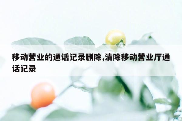 移动营业的通话记录删除,清除移动营业厅通话记录