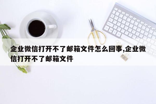 企业微信打开不了邮箱文件怎么回事,企业微信打开不了邮箱文件