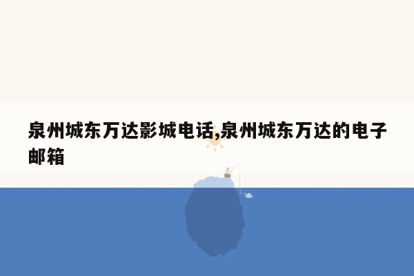 泉州城东万达影城电话,泉州城东万达的电子邮箱