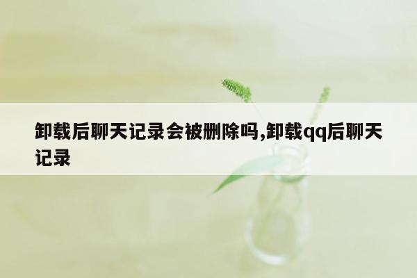 卸载后聊天记录会被删除吗,卸载qq后聊天记录