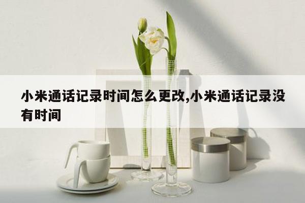 小米通话记录时间怎么更改,小米通话记录没有时间