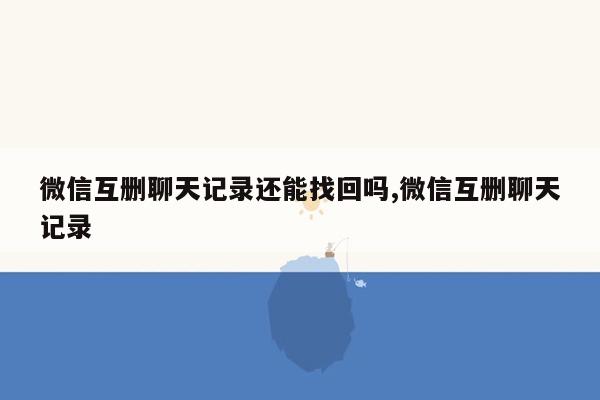 微信互删聊天记录还能找回吗,微信互删聊天记录