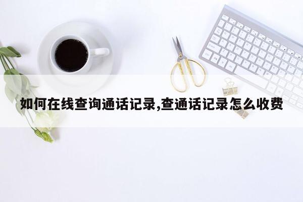 如何在线查询通话记录,查通话记录怎么收费