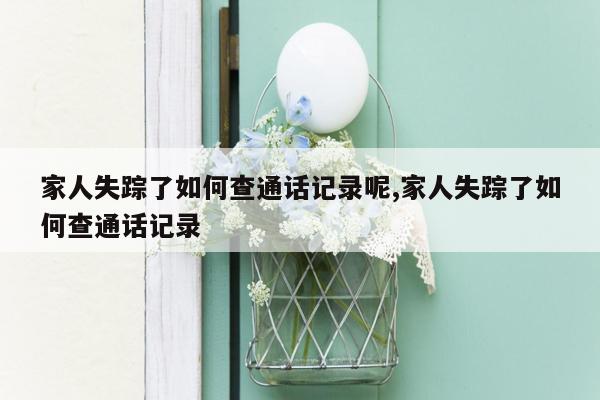 家人失踪了如何查通话记录呢,家人失踪了如何查通话记录