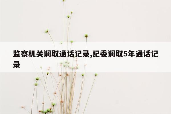 监察机关调取通话记录,纪委调取5年通话记录