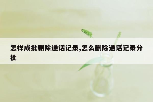 怎样成批删除通话记录,怎么删除通话记录分批