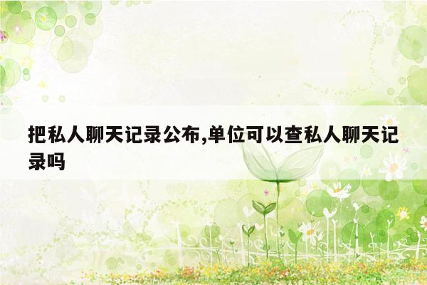 把私人聊天记录公布,单位可以查私人聊天记录吗