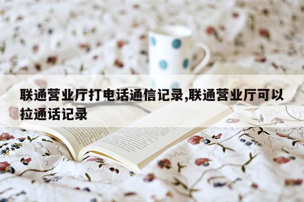 联通营业厅打电话通信记录,联通营业厅可以拉通话记录