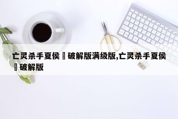 亡灵杀手夏侯惇破解版满级版,亡灵杀手夏侯惇破解版