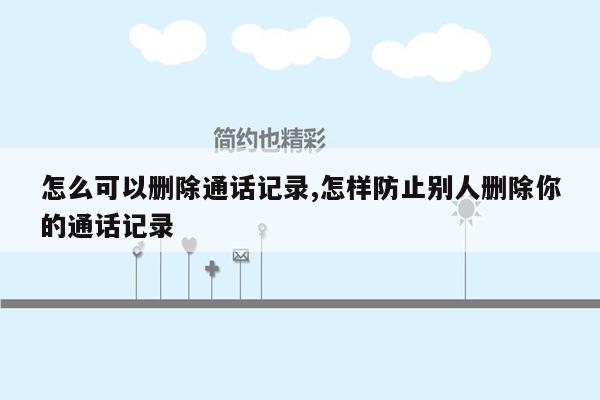 怎么可以删除通话记录,怎样防止别人删除你的通话记录