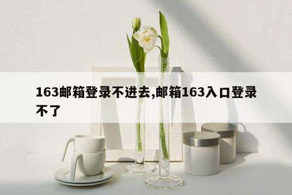 163邮箱登录不进去,邮箱163入口登录不了