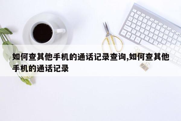 如何查其他手机的通话记录查询,如何查其他手机的通话记录