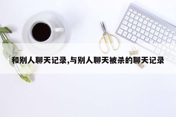 和别人聊天记录,与别人聊天被杀的聊天记录