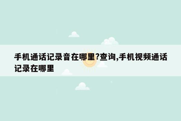 手机通话记录音在哪里?查询,手机视频通话记录在哪里