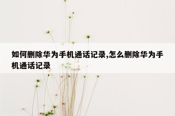 如何删除华为手机通话记录,怎么删除华为手机通话记录