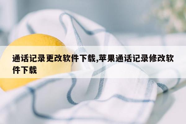 通话记录更改软件下载,苹果通话记录修改软件下载