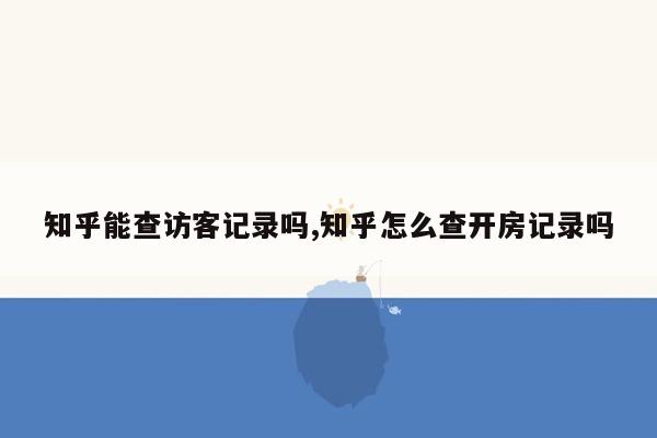 知乎能查访客记录吗,知乎怎么查开房记录吗