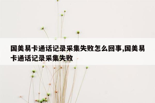 国美易卡通话记录采集失败怎么回事,国美易卡通话记录采集失败