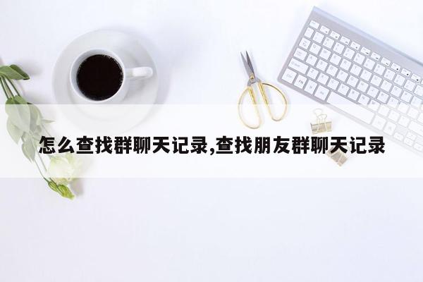 怎么查找群聊天记录,查找朋友群聊天记录