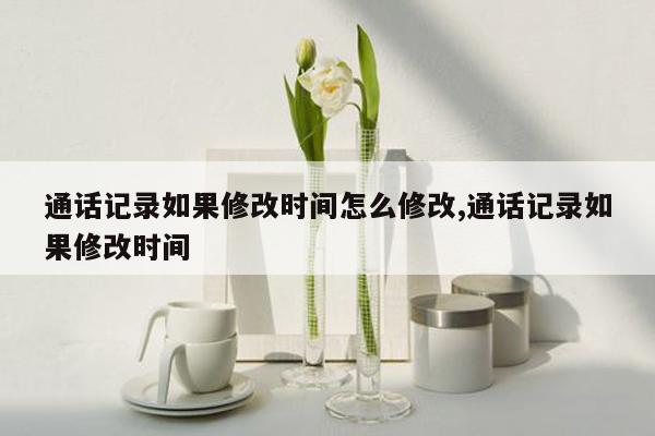 通话记录如果修改时间怎么修改,通话记录如果修改时间