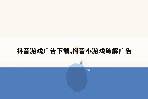 抖音游戏广告下载,抖音小游戏破解广告