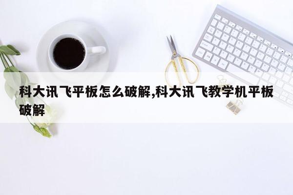 科大讯飞平板怎么破解,科大讯飞教学机平板破解