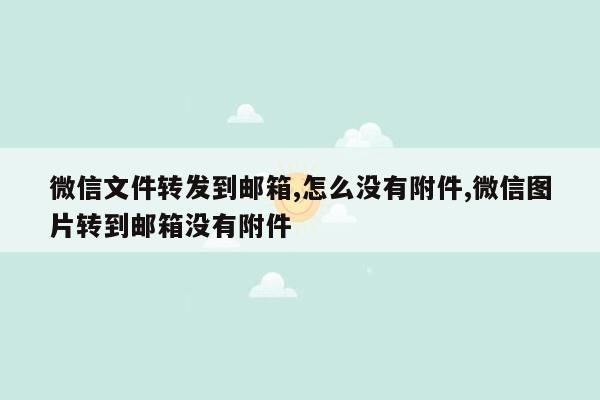 微信文件转发到邮箱,怎么没有附件,微信图片转到邮箱没有附件