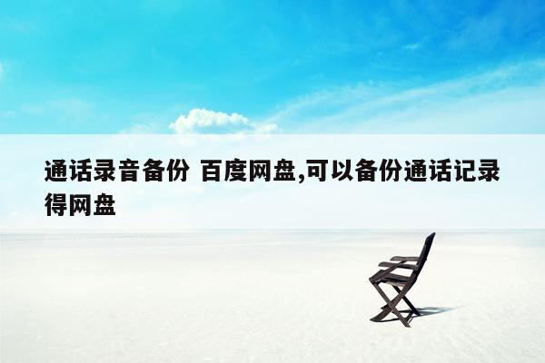 通话录音备份 百度网盘,可以备份通话记录得网盘