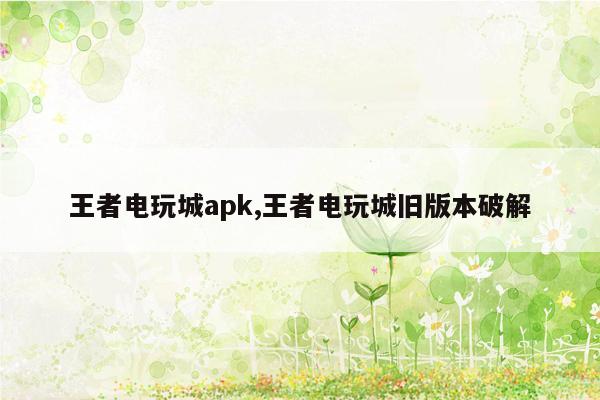 王者电玩城apk,王者电玩城旧版本破解