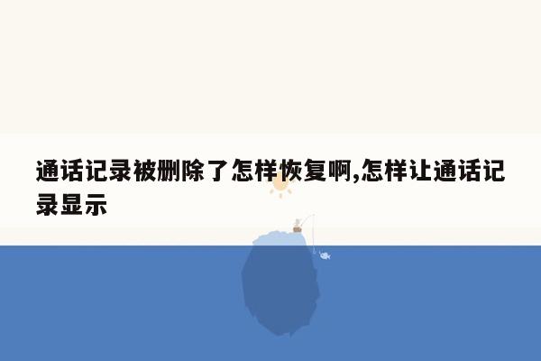 通话记录被删除了怎样恢复啊,怎样让通话记录显示