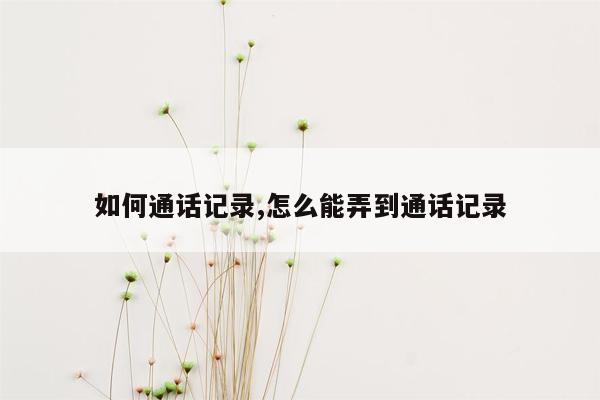 如何通话记录,怎么能弄到通话记录