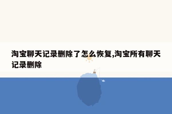 淘宝聊天记录删除了怎么恢复,淘宝所有聊天记录删除