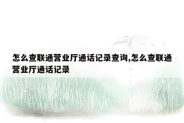 怎么查联通营业厅通话记录查询,怎么查联通营业厅通话记录