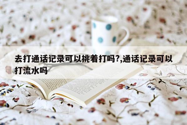 去打通话记录可以挑着打吗?,通话记录可以打流水吗