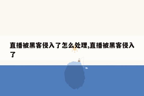 直播被黑客侵入了怎么处理,直播被黑客侵入了