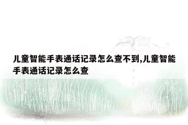 儿童智能手表通话记录怎么查不到,儿童智能手表通话记录怎么查