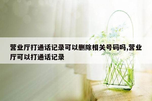 营业厅打通话记录可以删除相关号码吗,营业厅可以打通话记录