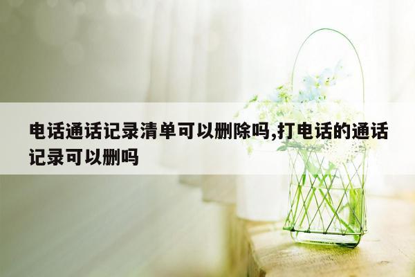 电话通话记录清单可以删除吗,打电话的通话记录可以删吗