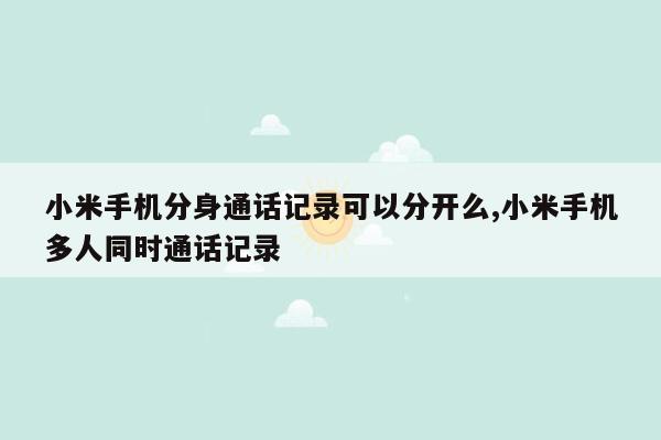 小米手机分身通话记录可以分开么,小米手机多人同时通话记录