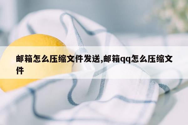 邮箱怎么压缩文件发送,邮箱qq怎么压缩文件