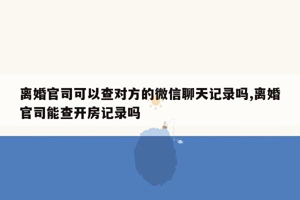 离婚官司可以查对方的微信聊天记录吗,离婚官司能查开房记录吗