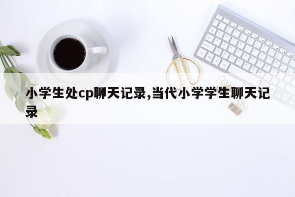 小学生处cp聊天记录,当代小学学生聊天记录