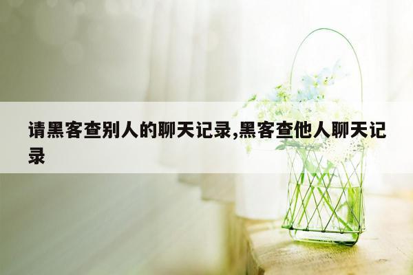 请黑客查别人的聊天记录,黑客查他人聊天记录