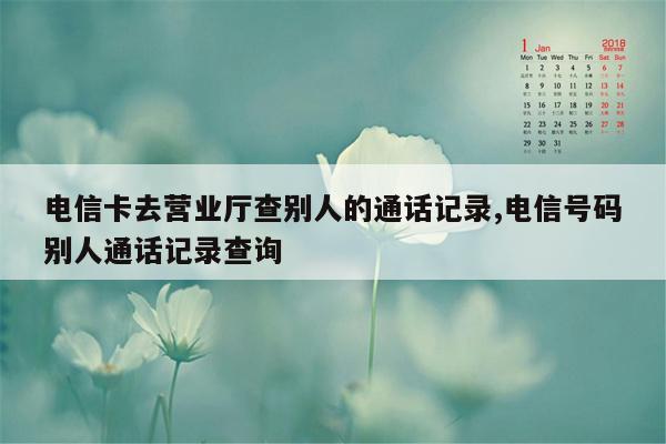 电信卡去营业厅查别人的通话记录,电信号码别人通话记录查询